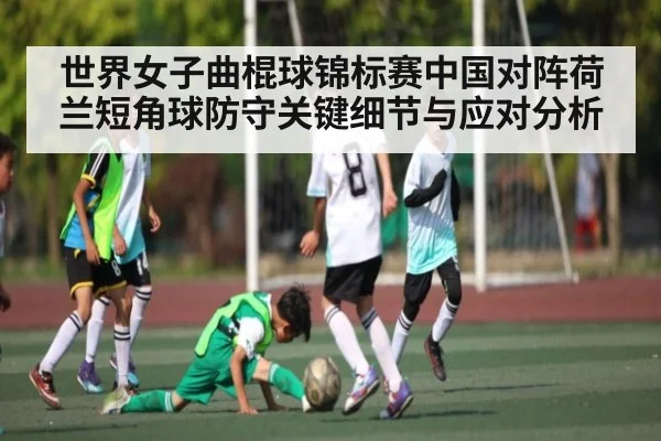 世界女子曲棍球锦标赛中国对阵荷兰短角球防守关键细节与应对分析 - kaiyun