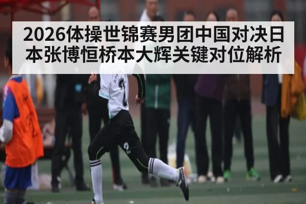 2026体操世锦赛男团中国对决日本张博恒桥本大辉关键对位解析 - kaiyun